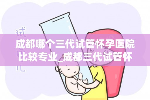 成都哪个三代试管怀孕医院比较专业_成都三代试管怀孕医院哪家更专业？