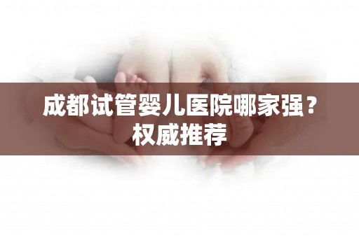 成都试管婴儿医院哪家强？权威推荐