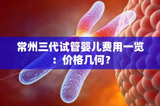 常州三代试管婴儿费用一览：价格几何？