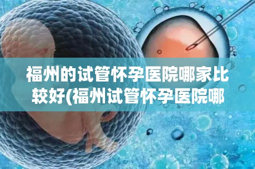 福州的试管怀孕医院哪家比较好(福州试管怀孕医院哪家更胜一筹？)
