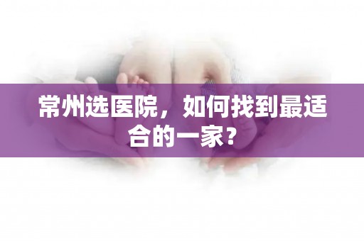 常州选医院，如何找到最适合的一家？