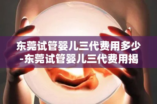 东莞试管婴儿三代费用多少-东莞试管婴儿三代费用揭秘：价格几何？