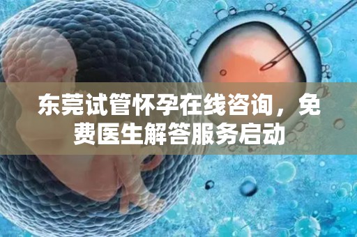 东莞试管怀孕在线咨询，免费医生解答服务启动