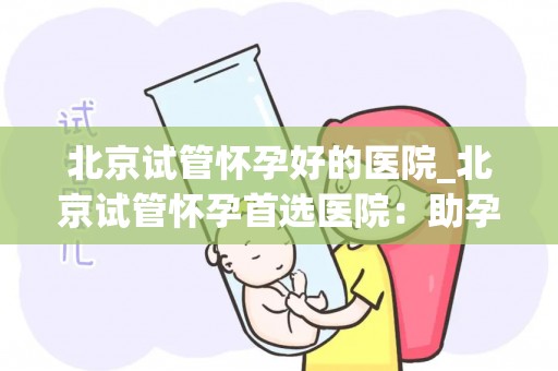 北京试管怀孕好的医院_北京试管怀孕首选医院：助孕成功率高