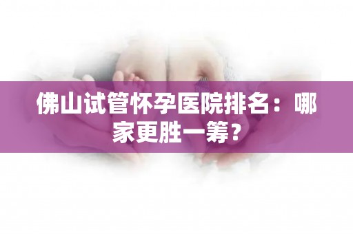 佛山试管怀孕医院排名:哪家更胜一筹? 佛山试管怀孕医院排名:哪家更胜一筹?