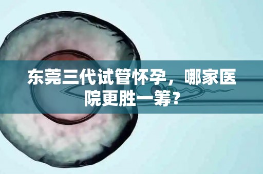 东莞三代试管怀孕,哪家医院更胜一筹? 东莞三代试管怀孕,哪家医院更胜一筹?