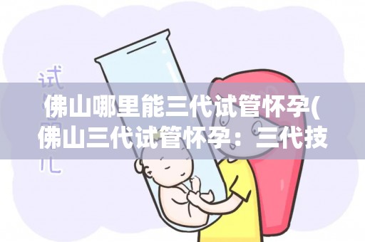 佛山哪里能三代试管怀孕(佛山三代试管怀孕：三代技术助三代同堂梦成真)