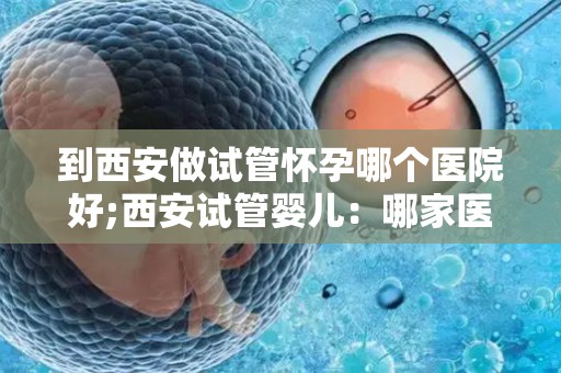 到西安做试管怀孕哪个医院好;西安试管婴儿：哪家医院更胜一筹？