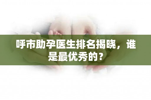呼市助孕医生排名揭晓，谁是最优秀的？
