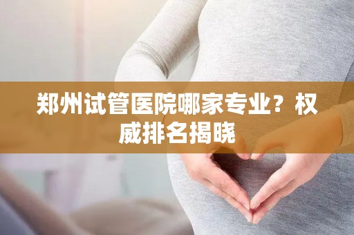 郑州试管医院哪家专业？权威排名揭晓