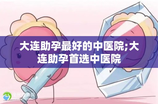 大连助孕最好的中医院;大连助孕首选中医院