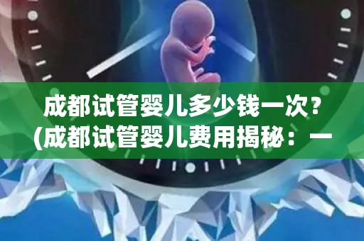 成都试管婴儿多少钱一次？(成都试管婴儿费用揭秘：一次多少钱？)