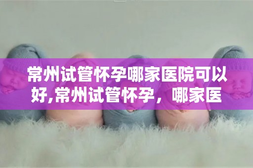 常州试管怀孕哪家医院可以好,常州试管怀孕，哪家医院更专业？