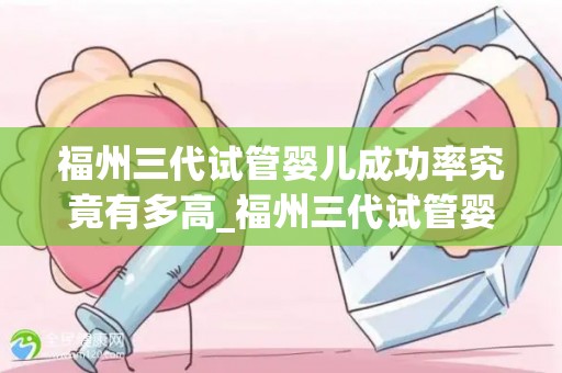 福州三代试管婴儿成功率究竟有多高_福州三代试管婴儿成功率揭秘：突破性成果