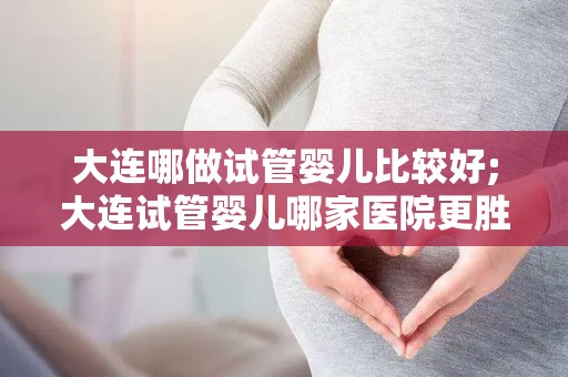 大连哪做试管婴儿比较好;大连试管婴儿哪家医院更胜一筹？