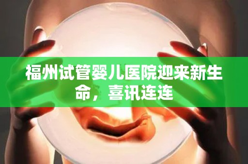 福州试管婴儿医院迎来新生命，喜讯连连