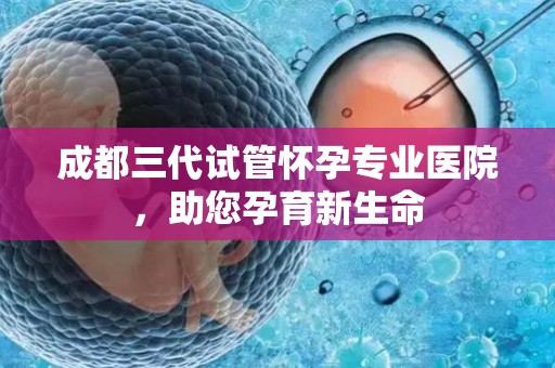 成都三代试管怀孕专业医院，助您孕育新生命