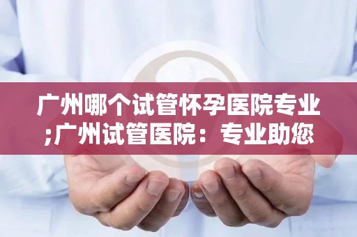 广州哪个试管怀孕医院专业;广州试管医院：专业助您实现孕育梦想