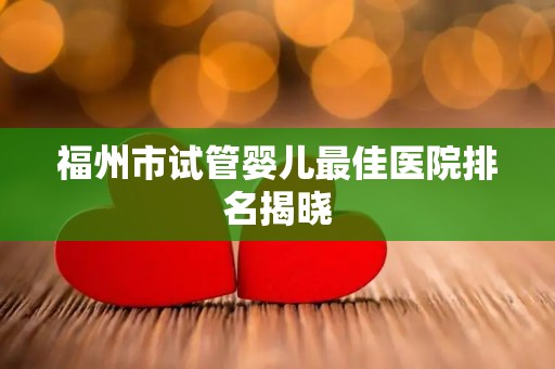 福州市试管婴儿最佳医院排名揭晓
