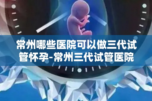 常州哪些医院可以做三代试管怀孕-常州三代试管医院盘点：助您圆梦好孕
