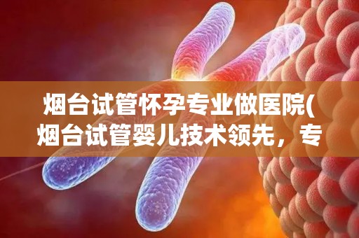 烟台试管怀孕专业做医院(烟台试管婴儿技术领先，专业医院助您圆梦孕育)