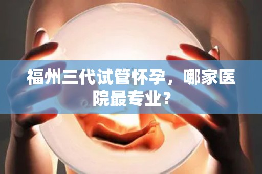 福州三代试管怀孕，哪家医院最专业？