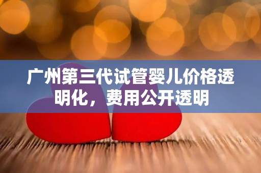 广州第三代试管婴儿价格透明化，费用公开透明