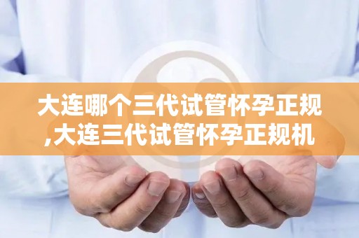 大连哪个三代试管怀孕正规,大连三代试管怀孕正规机构揭秘