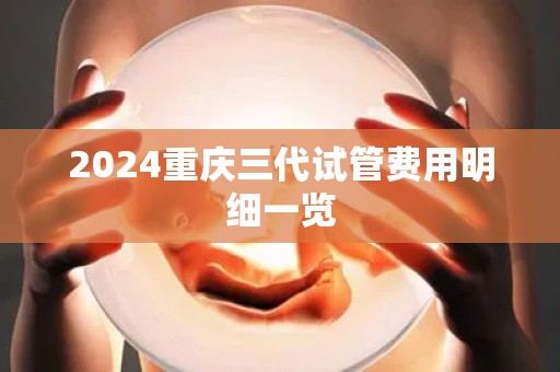 2024重庆三代试管费用明细一览 2024重庆三代试管费用明细一览