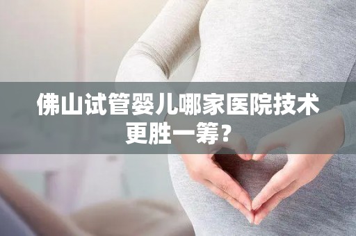 佛山试管婴儿哪家医院技术更胜一筹？