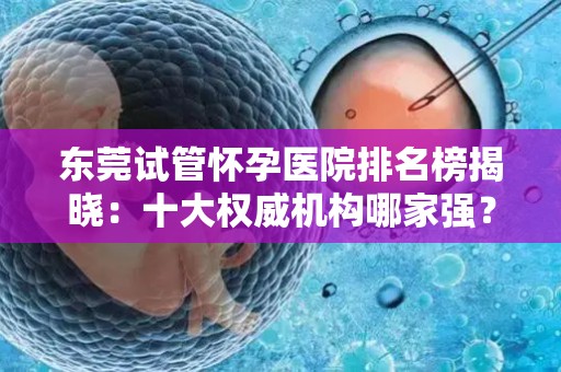 东莞试管怀孕医院排名榜揭晓：十大权威机构哪家强？
