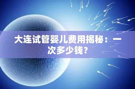 大连试管婴儿费用揭秘：一次多少钱？