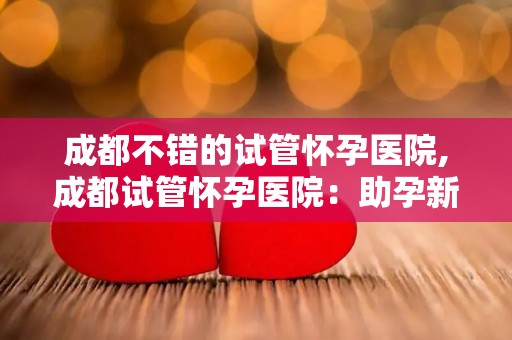 成都不错的试管怀孕医院,成都试管怀孕医院：助孕新希望，孕育未来希望之地
