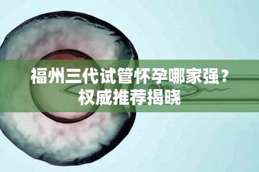 福州三代试管怀孕哪家强？权威推荐揭晓