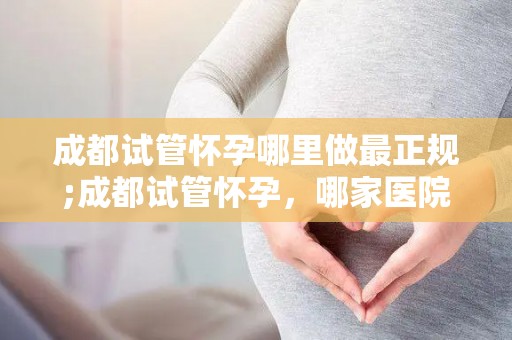 成都试管怀孕哪里做最正规;成都试管怀孕，哪家医院最正规？