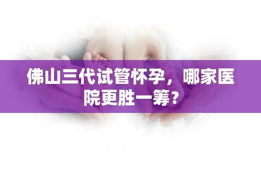 佛山三代试管怀孕，哪家医院更胜一筹？