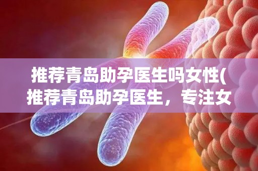 推荐青岛助孕医生吗女性(推荐青岛助孕医生，专注女性需求)