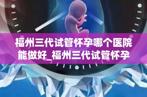 福州三代试管怀孕哪个医院能做好_福州三代试管怀孕，哪家医院技术更胜一筹？