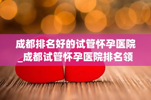 成都排名好的试管怀孕医院_成都试管怀孕医院排名领先，助孕成功率高