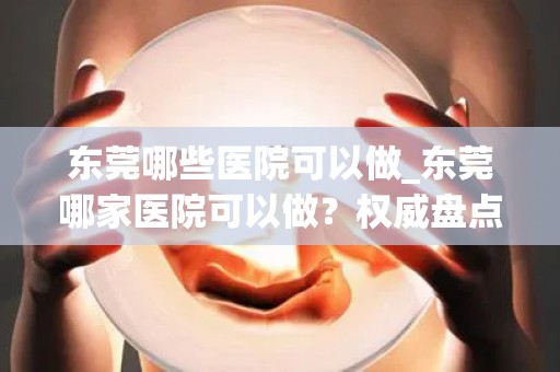 东莞哪些医院可以做_东莞哪家医院可以做？权威盘点