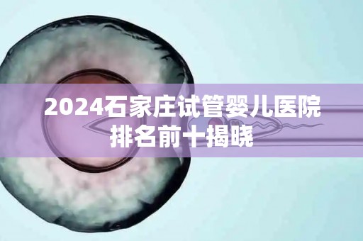 2024石家庄试管婴儿医院排名前十揭晓