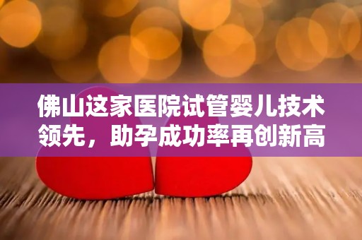 佛山这家医院试管婴儿技术领先，助孕成功率再创新高