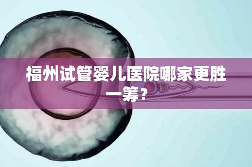 福州试管婴儿医院哪家更胜一筹？