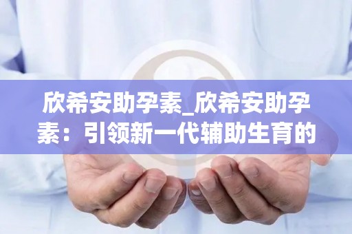 欣希安助孕素_欣希安助孕素：引领新一代辅助生育的安全选择