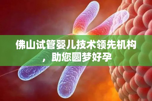 佛山试管婴儿技术领先机构，助您圆梦好孕