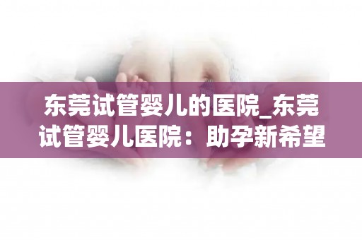 东莞试管婴儿的医院_东莞试管婴儿医院：助孕新希望，孕育生命奇迹