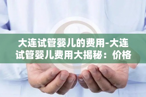 大连试管婴儿的费用-大连试管婴儿费用大揭秘：价格透明化引关注