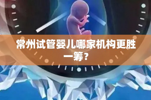 常州试管婴儿哪家机构更胜一筹？