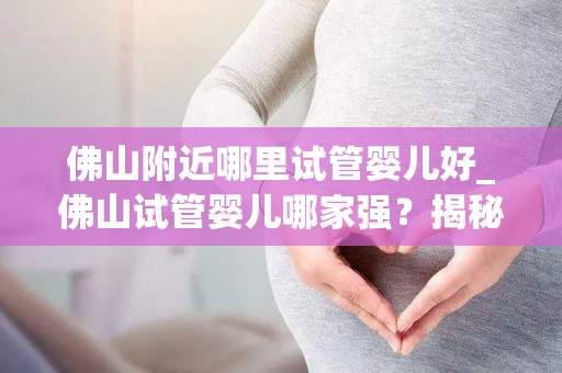 佛山附近哪里试管婴儿好_佛山试管婴儿哪家强？揭秘优质选择地