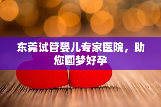东莞试管婴儿专家医院，助您圆梦好孕